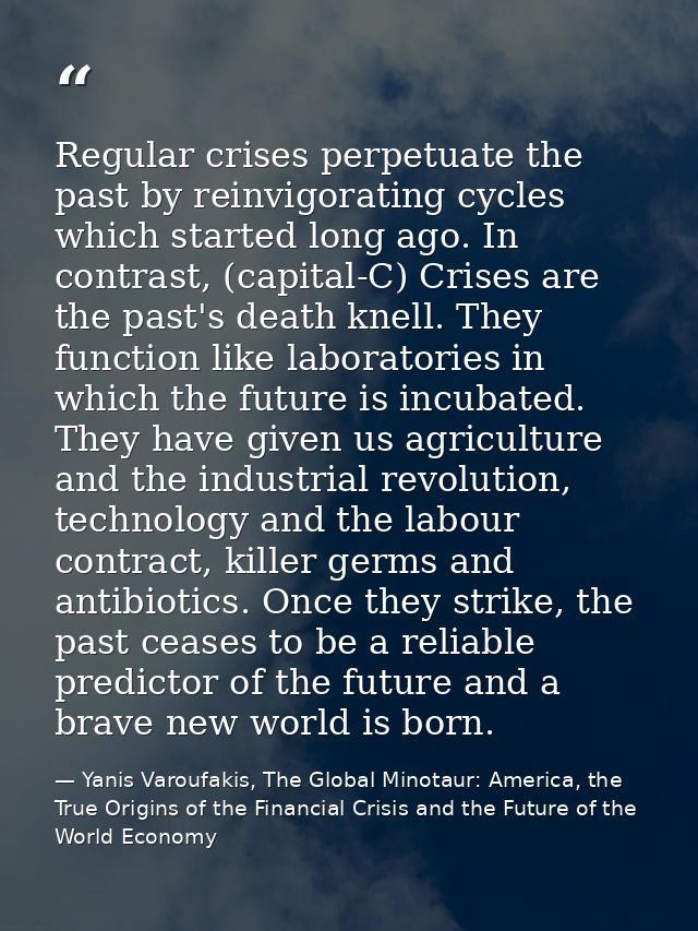 Regular crises perpetuate the past by reinvigorating cycles which started long ago. In contrast, (capital-C) Crises are  — Yanis Varoufakis, The Global Minotaur: America, the True Origins of the Financial Crisis and the Future of the World Economy