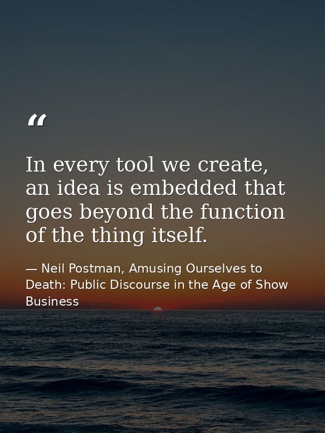 In every tool we create, an idea is embedded that goes beyond the function of the thing itself. — Neil Postman, Amusing Ourselves to Death: Public Discourse in the Age of Show Business