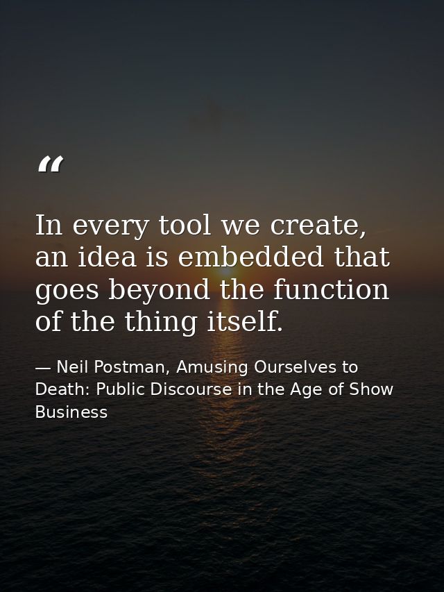 In every tool we create, an idea is embedded that goes beyond the function of the thing itself. — Neil Postman, Amusing Ourselves to Death: Public Discourse in the Age of Show Business