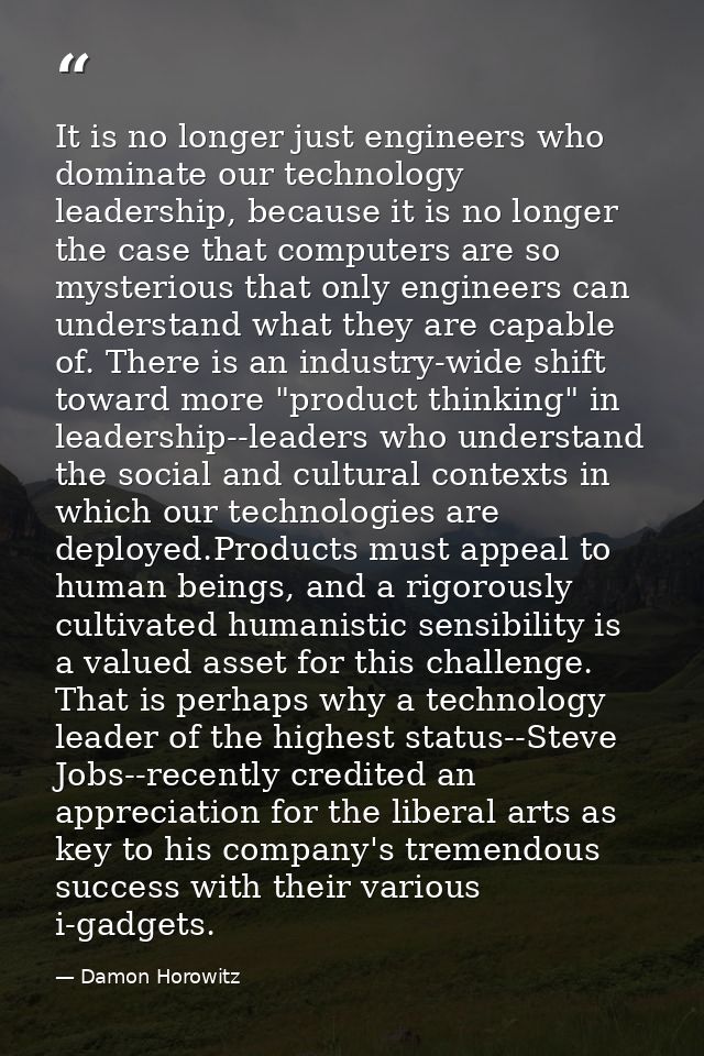 It is no longer just engineers who dominate our technology leadership, because it is no longer the case that computers a — Damon Horowitz
