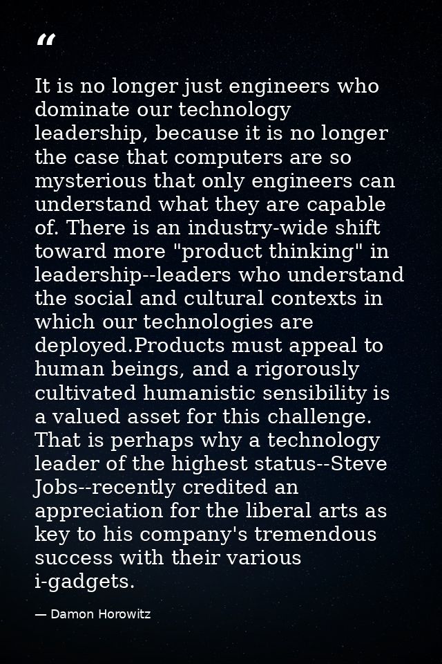 It is no longer just engineers who dominate our technology leadership, because it is no longer the case that computers a — Damon Horowitz