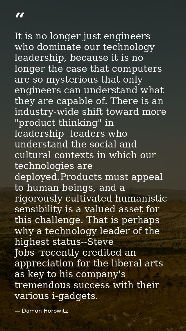 It is no longer just engineers who dominate our technology leadership, because it is no longer the case that computers a — Damon Horowitz