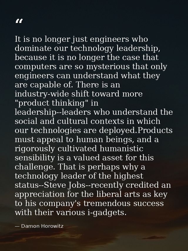 It is no longer just engineers who dominate our technology leadership, because it is no longer the case that computers a — Damon Horowitz