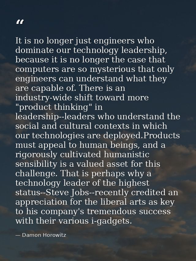 It is no longer just engineers who dominate our technology leadership, because it is no longer the case that computers a — Damon Horowitz