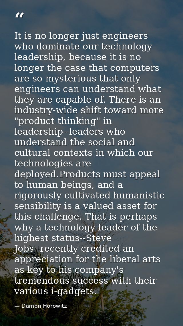 It is no longer just engineers who dominate our technology leadership, because it is no longer the case that computers a — Damon Horowitz