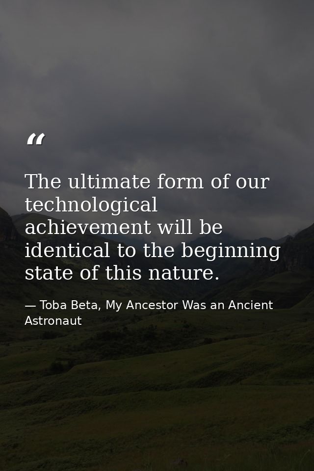 The ultimate form of our technological achievement will be identical to the beginning state of this nature. — Toba Beta, My Ancestor Was an Ancient Astronaut