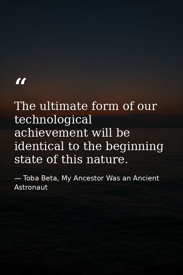 The ultimate form of our technological achievement will be identical to the beginning state of this nature. — Toba Beta, My Ancestor Was an Ancient Astronaut
