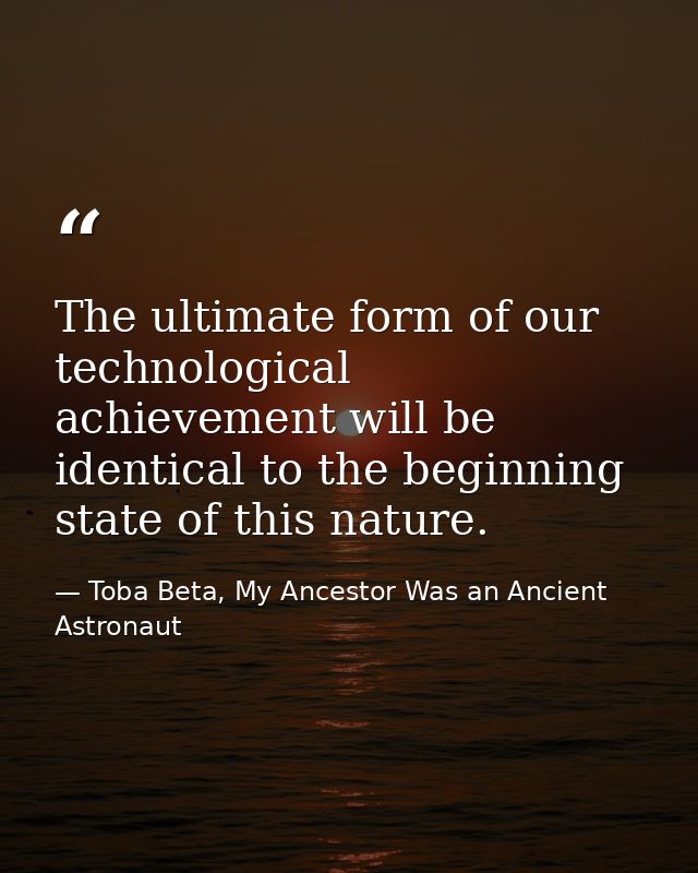 The ultimate form of our technological achievement will be identical to the beginning state of this nature. — Toba Beta, My Ancestor Was an Ancient Astronaut