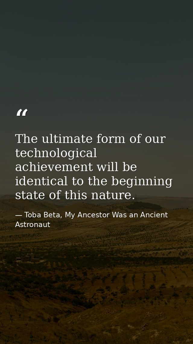 The ultimate form of our technological achievement will be identical to the beginning state of this nature. — Toba Beta, My Ancestor Was an Ancient Astronaut
