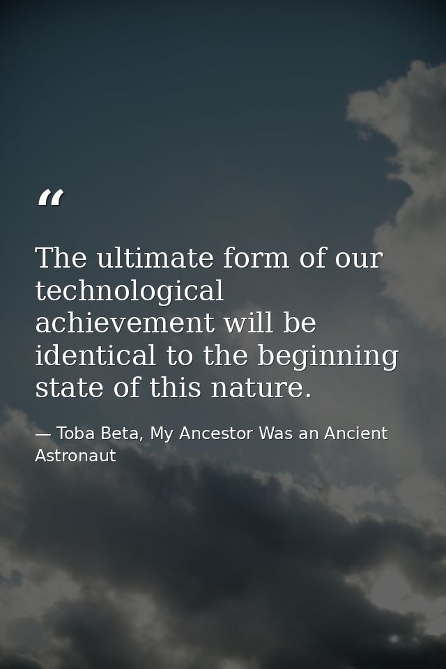 The ultimate form of our technological achievement will be identical to the beginning state of this nature. — Toba Beta, My Ancestor Was an Ancient Astronaut