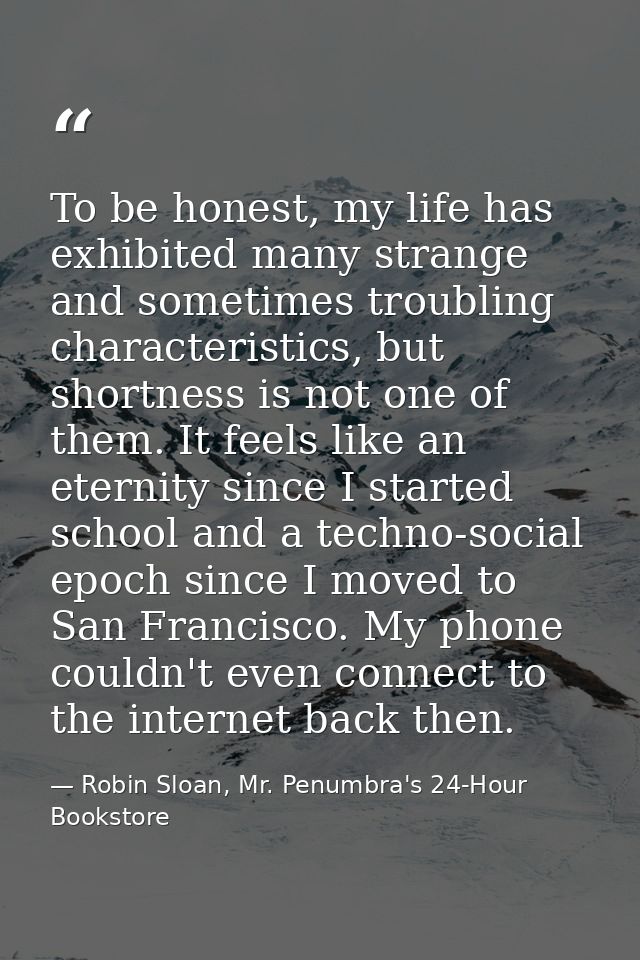 To be honest, my life has exhibited many strange and sometimes troubling characteristics, but shortness is not one of th — Robin Sloan, Mr. Penumbra's 24-Hour Bookstore