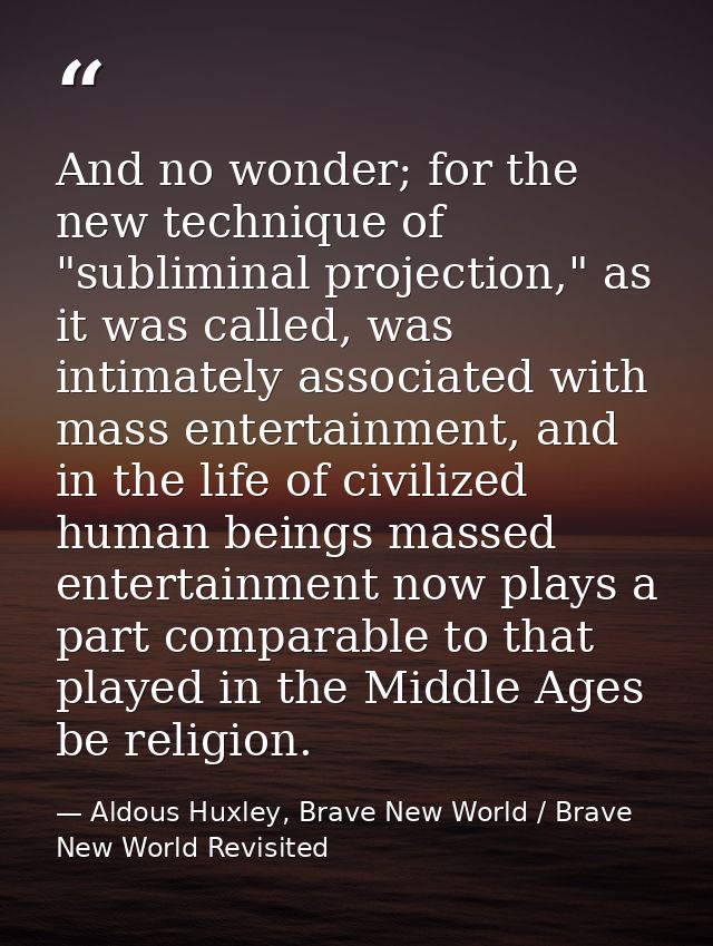 And no wonder; for the new technique of "subliminal projection," as it was called, was intimately associated with mass e — Aldous Huxley, Brave New World / Brave New World Revisited