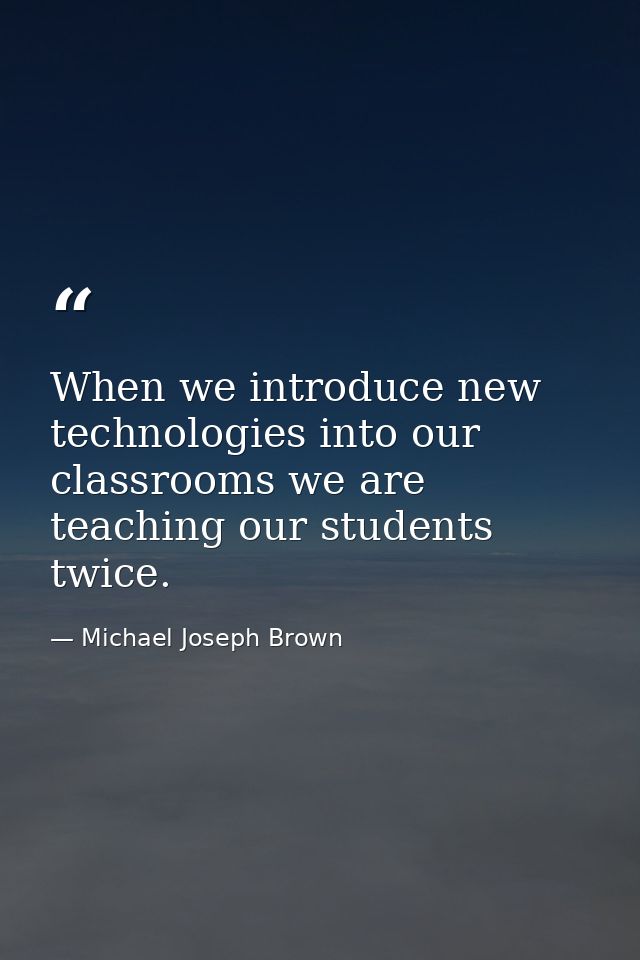 When we introduce new technologies into our classrooms we are teaching our students twice. — Michael Joseph Brown