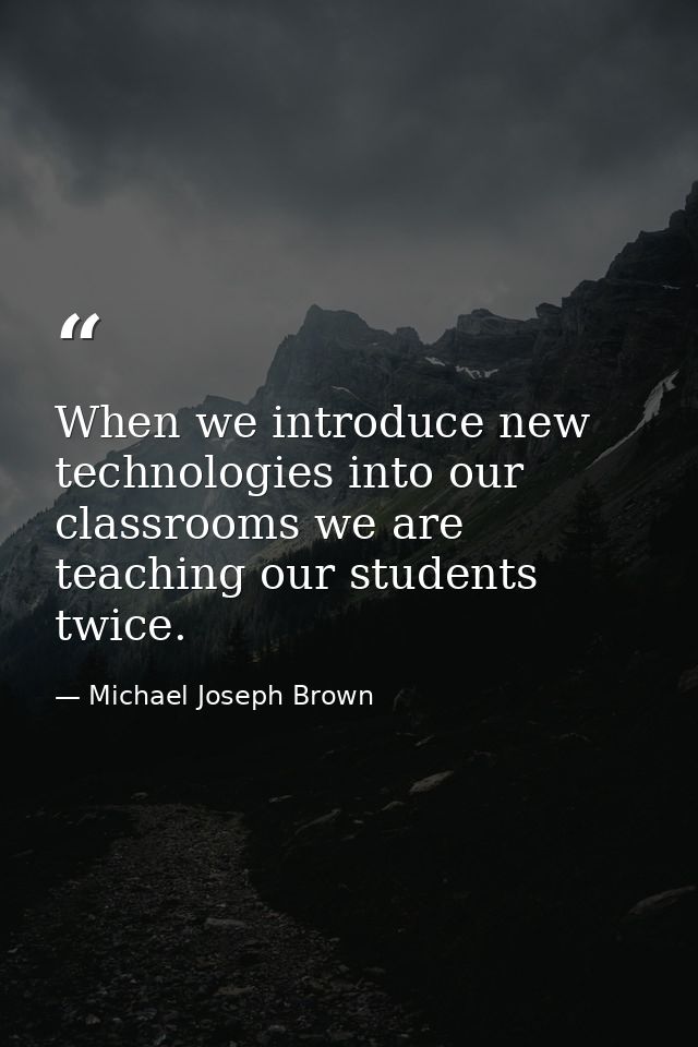 When we introduce new technologies into our classrooms we are teaching our students twice. — Michael Joseph Brown