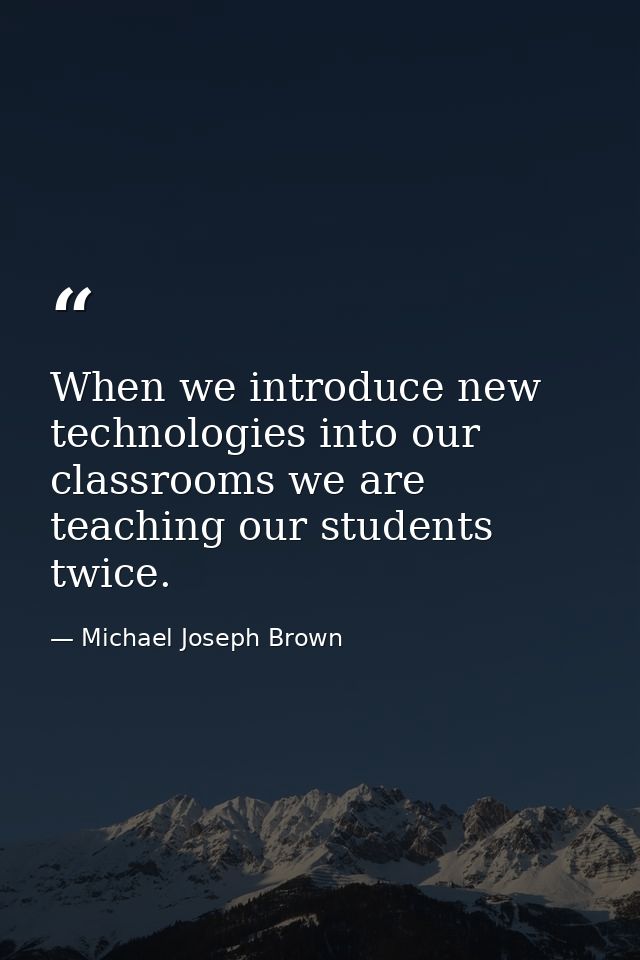 When we introduce new technologies into our classrooms we are teaching our students twice. — Michael Joseph Brown
