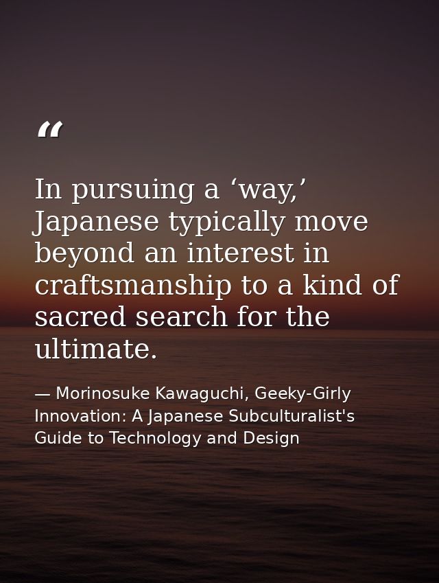 In pursuing a ‘way,’ Japanese typically move beyond an interest in craftsmanship to a kind of sacred search for the ulti — Morinosuke Kawaguchi, Geeky-Girly Innovation: A Japanese Subculturalist's Guide to Technology and Design