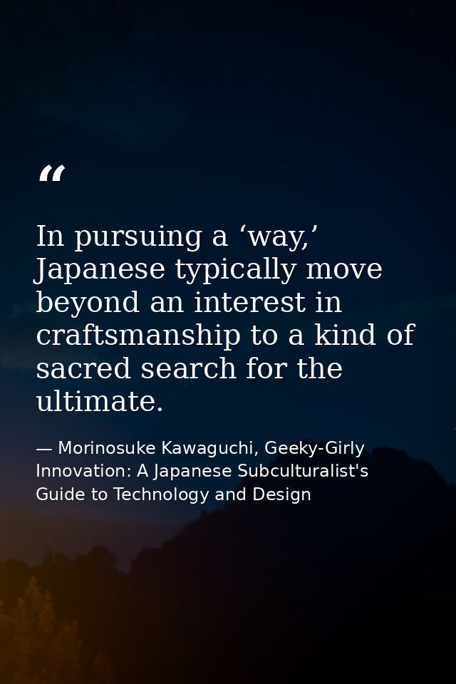In pursuing a ‘way,’ Japanese typically move beyond an interest in craftsmanship to a kind of sacred search for the ulti — Morinosuke Kawaguchi, Geeky-Girly Innovation: A Japanese Subculturalist's Guide to Technology and Design