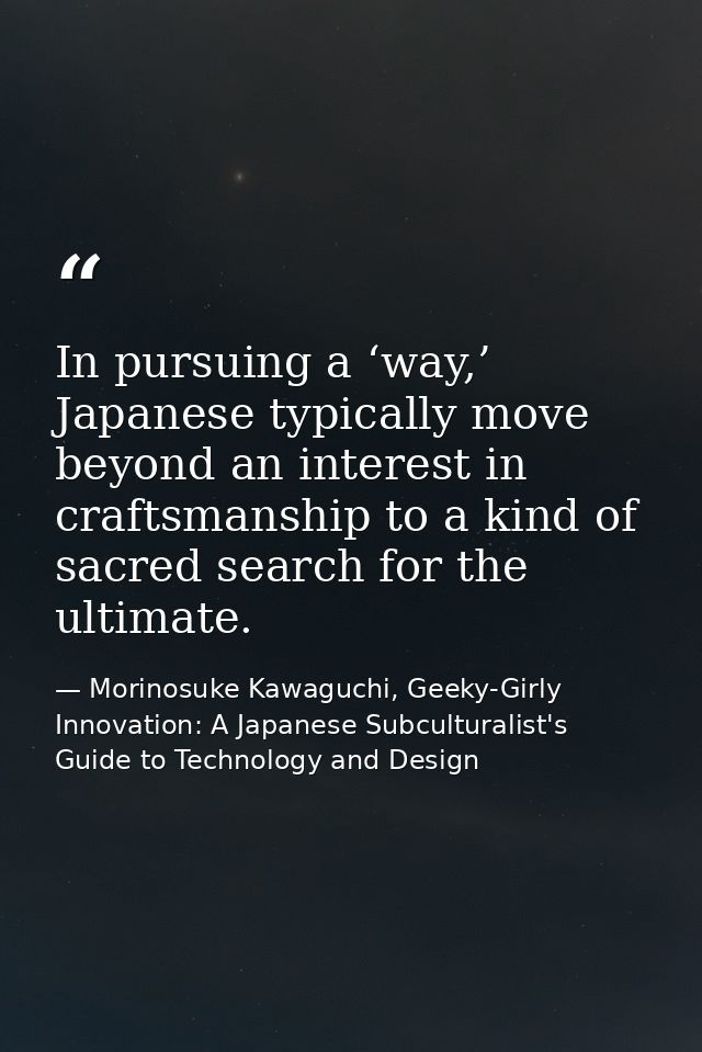 In pursuing a ‘way,’ Japanese typically move beyond an interest in craftsmanship to a kind of sacred search for the ulti — Morinosuke Kawaguchi, Geeky-Girly Innovation: A Japanese Subculturalist's Guide to Technology and Design
