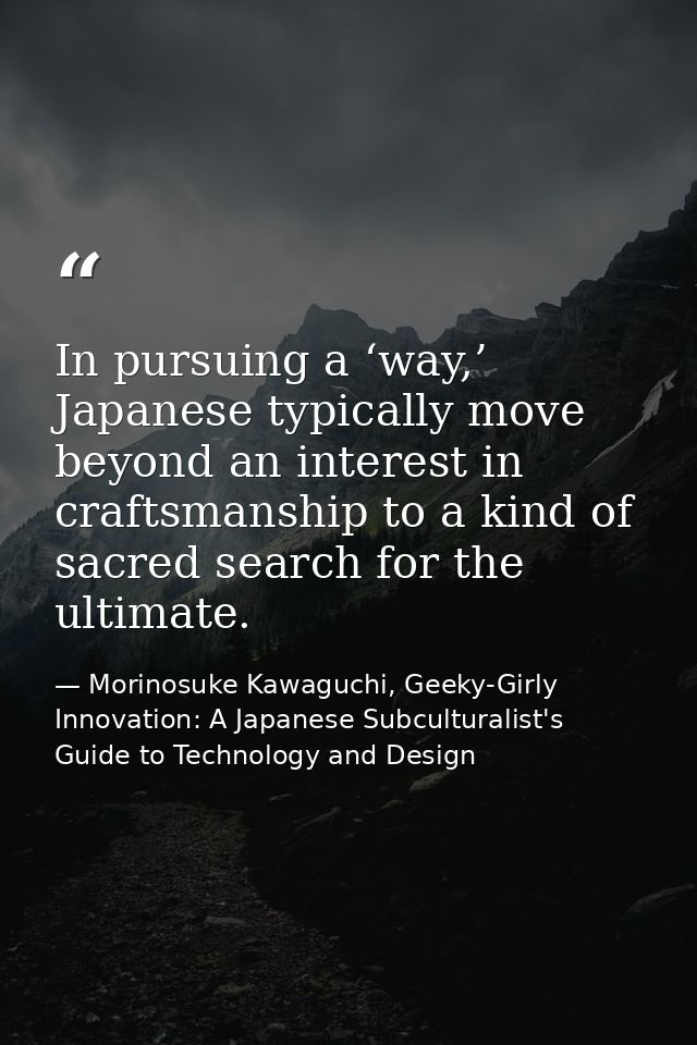 In pursuing a ‘way,’ Japanese typically move beyond an interest in craftsmanship to a kind of sacred search for the ulti — Morinosuke Kawaguchi, Geeky-Girly Innovation: A Japanese Subculturalist's Guide to Technology and Design