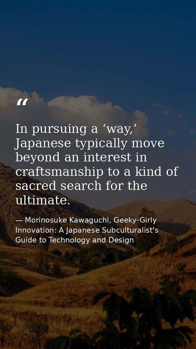 In pursuing a ‘way,’ Japanese typically move beyond an interest in craftsmanship to a kind of sacred search for the ulti — Morinosuke Kawaguchi, Geeky-Girly Innovation: A Japanese Subculturalist's Guide to Technology and Design