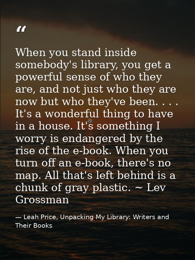 When you stand inside somebody's library, you get a powerful sense of who they are, and not just who they are now but wh — Leah Price, Unpacking My Library: Writers and Their Books