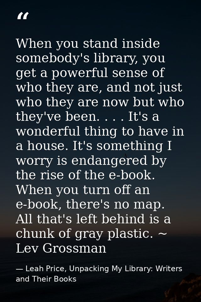 When you stand inside somebody's library, you get a powerful sense of who they are, and not just who they are now but wh — Leah Price, Unpacking My Library: Writers and Their Books