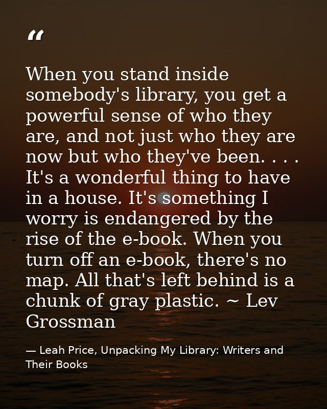 When you stand inside somebody's library, you get a powerful sense of who they are, and not just who they are now but wh — Leah Price, Unpacking My Library: Writers and Their Books