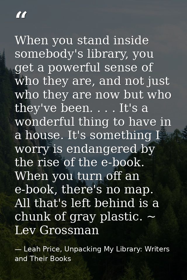 When you stand inside somebody's library, you get a powerful sense of who they are, and not just who they are now but wh — Leah Price, Unpacking My Library: Writers and Their Books