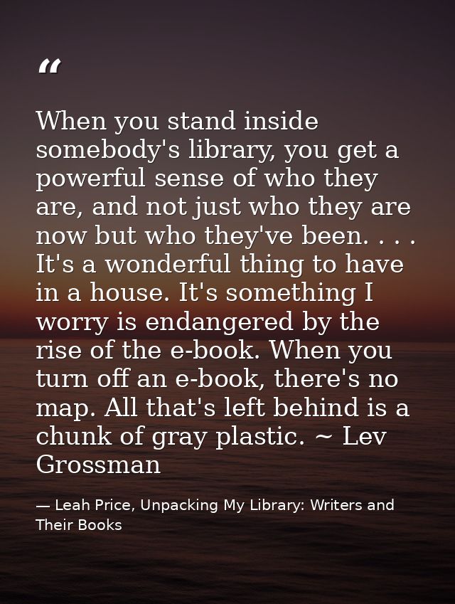 When you stand inside somebody's library, you get a powerful sense of who they are, and not just who they are now but wh — Leah Price, Unpacking My Library: Writers and Their Books