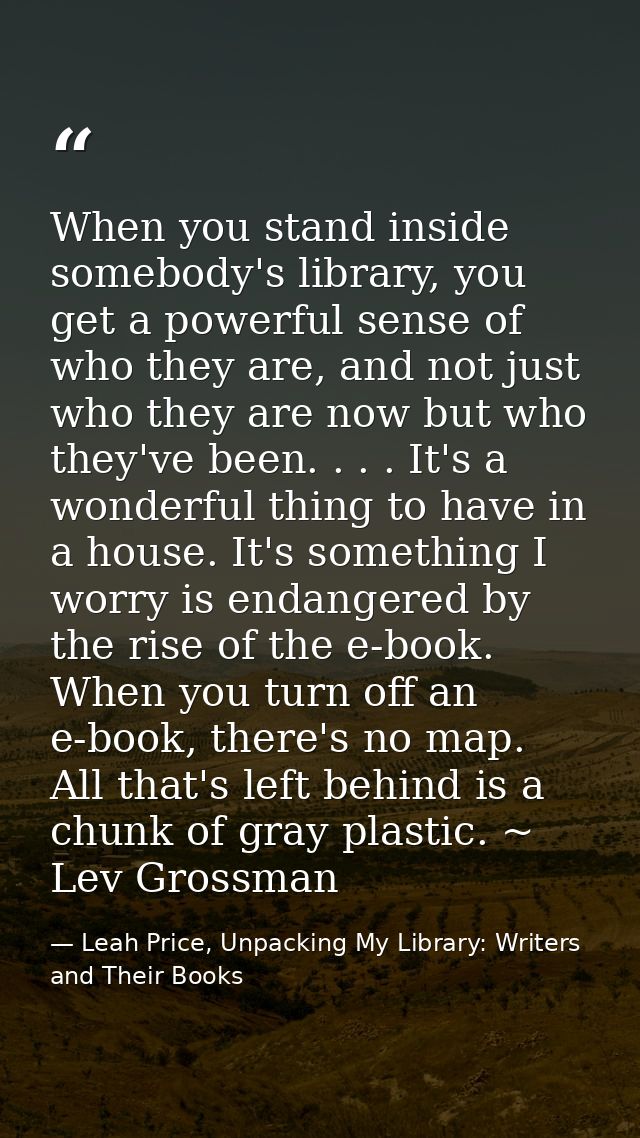 When you stand inside somebody's library, you get a powerful sense of who they are, and not just who they are now but wh — Leah Price, Unpacking My Library: Writers and Their Books
