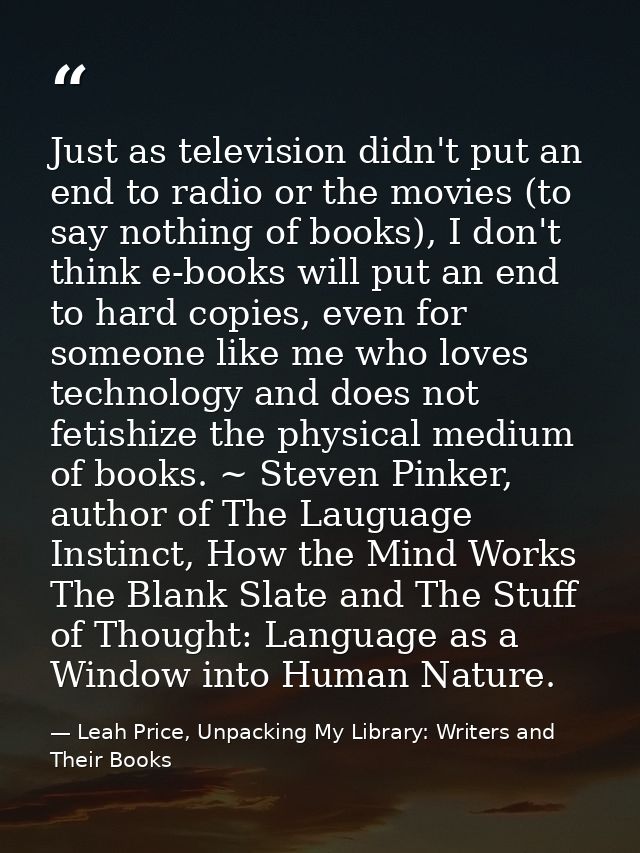 Just as television didn't put an end to radio or the movies (to say nothing of books), I don't think e-books will put an — Leah Price, Unpacking My Library: Writers and Their Books