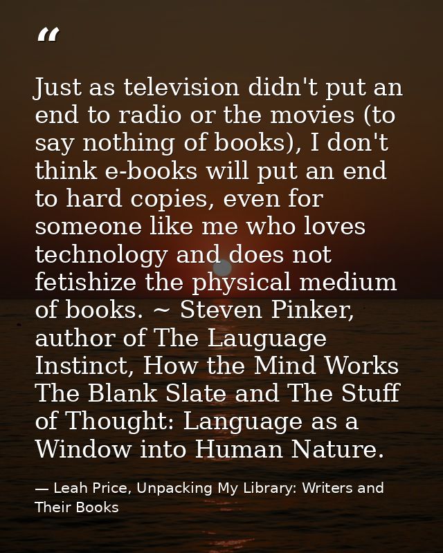 Just as television didn't put an end to radio or the movies (to say nothing of books), I don't think e-books will put an — Leah Price, Unpacking My Library: Writers and Their Books