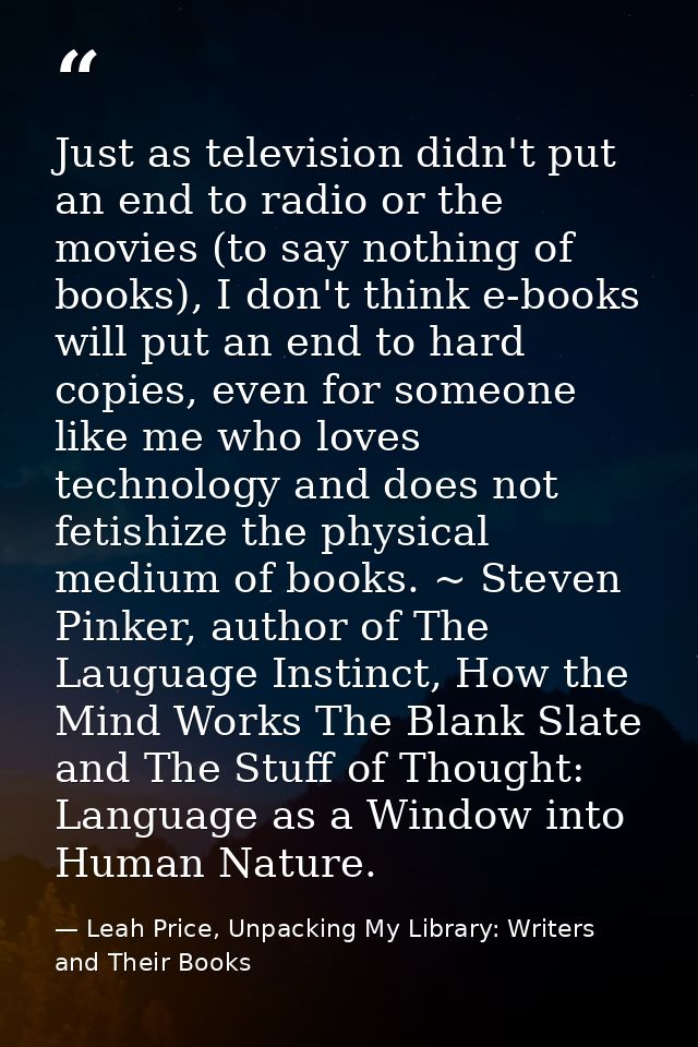 Just as television didn't put an end to radio or the movies (to say nothing of books), I don't think e-books will put an — Leah Price, Unpacking My Library: Writers and Their Books