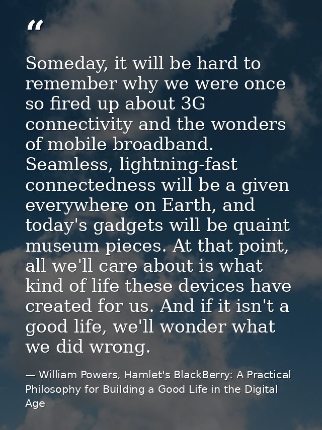 Someday, it will be hard to remember why we were once so fired up about 3G connectivity and the wonders of mobile broadb — William Powers, Hamlet's BlackBerry: A Practical Philosophy for Building a Good Life in the Digital Age