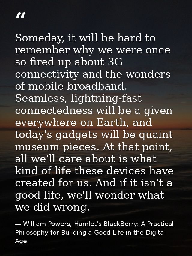 Someday, it will be hard to remember why we were once so fired up about 3G connectivity and the wonders of mobile broadb — William Powers, Hamlet's BlackBerry: A Practical Philosophy for Building a Good Life in the Digital Age