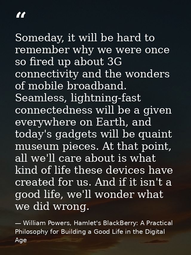 Someday, it will be hard to remember why we were once so fired up about 3G connectivity and the wonders of mobile broadb — William Powers, Hamlet's BlackBerry: A Practical Philosophy for Building a Good Life in the Digital Age