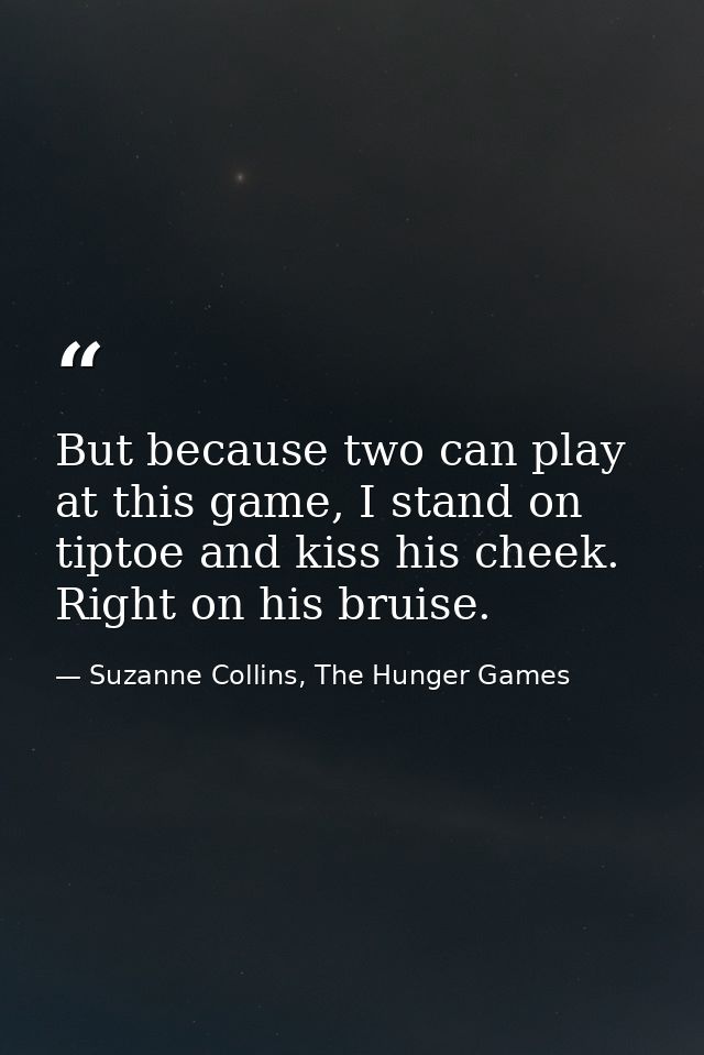 But because two can play at this game, I stand on tiptoe and kiss his cheek. Right on his bruise. — Suzanne Collins, The Hunger Games