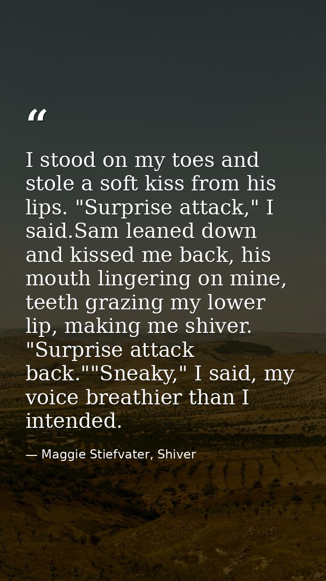 I stood on my toes and stole a soft kiss from his lips. "Surprise attack," I said.Sam leaned down and kissed me back, hi — Maggie Stiefvater, Shiver
