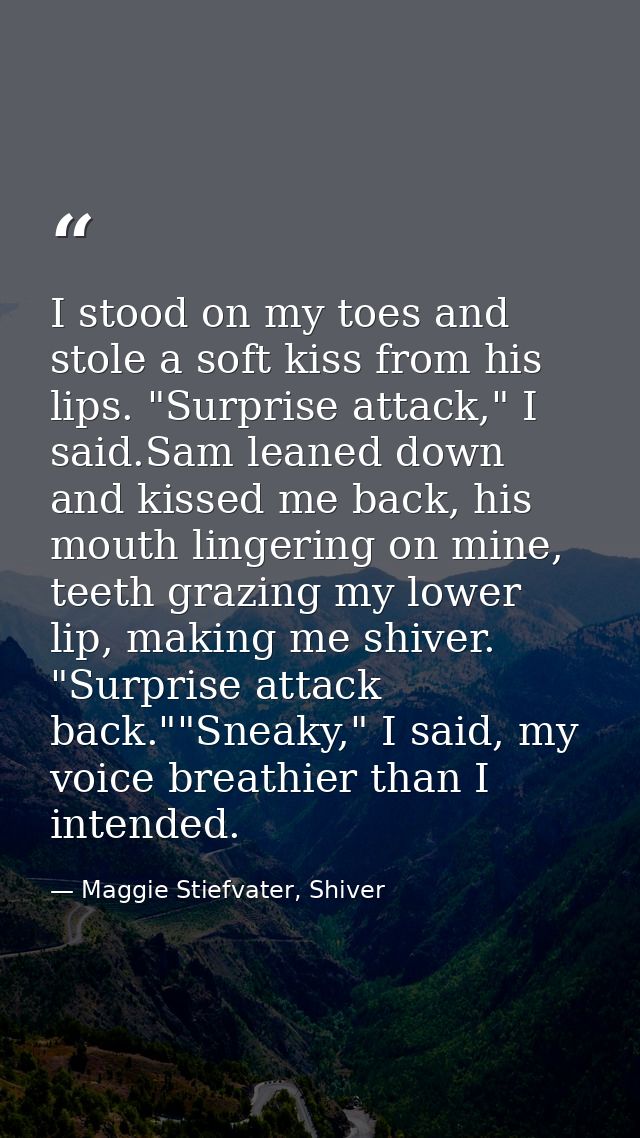 I stood on my toes and stole a soft kiss from his lips. "Surprise attack," I said.Sam leaned down and kissed me back, hi — Maggie Stiefvater, Shiver
