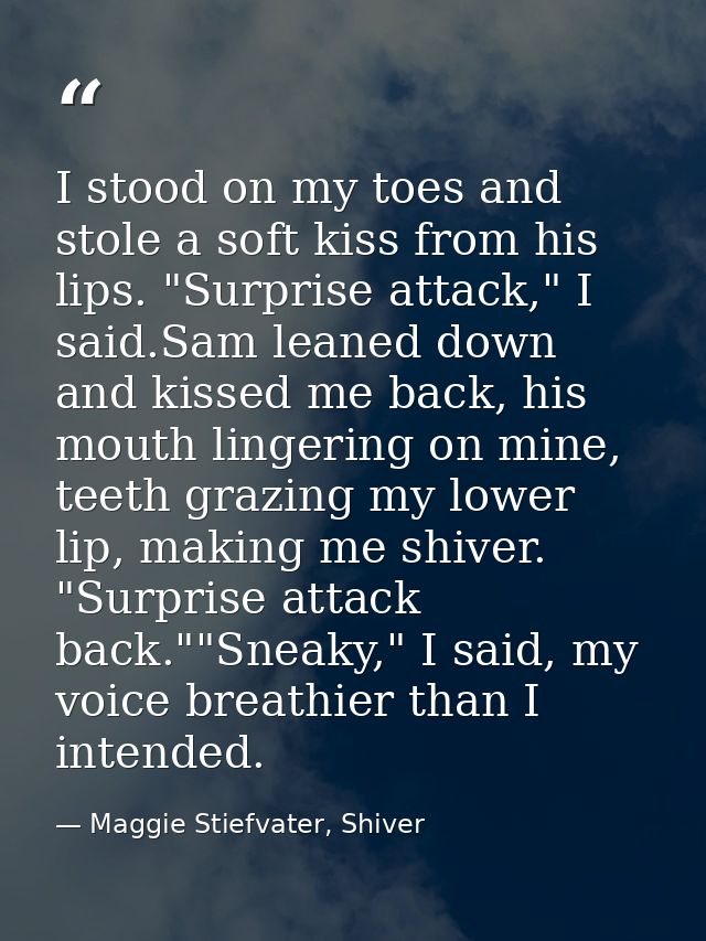 I stood on my toes and stole a soft kiss from his lips. "Surprise attack," I said.Sam leaned down and kissed me back, hi — Maggie Stiefvater, Shiver