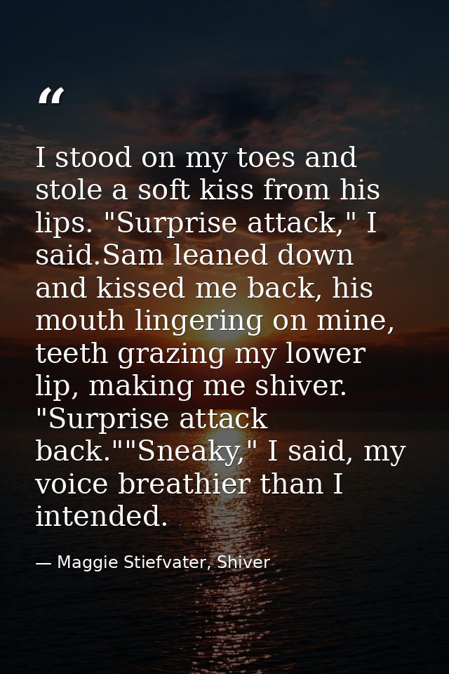I stood on my toes and stole a soft kiss from his lips. "Surprise attack," I said.Sam leaned down and kissed me back, hi — Maggie Stiefvater, Shiver