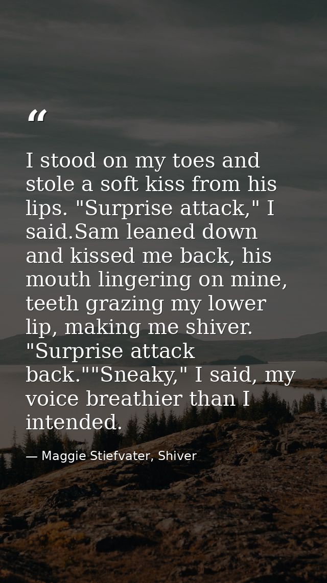 I stood on my toes and stole a soft kiss from his lips. "Surprise attack," I said.Sam leaned down and kissed me back, hi — Maggie Stiefvater, Shiver