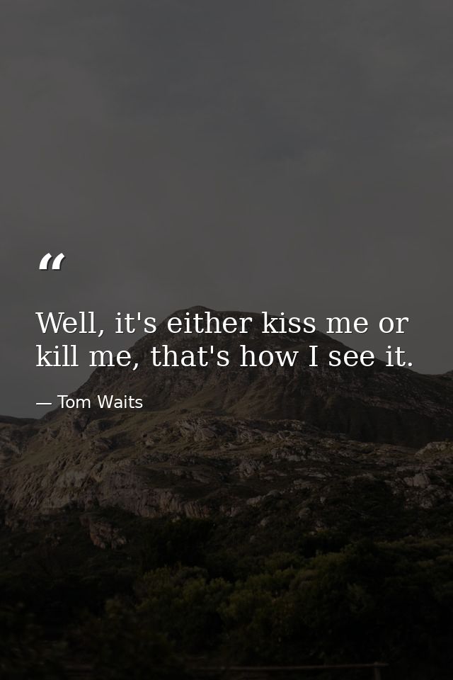 Well, it's either kiss me or kill me, that's how I see it. — Tom Waits