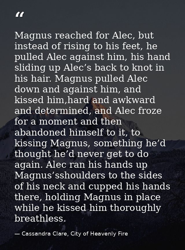 Magnus reached for Alec, but instead of rising to his feet, he pulled Alec against him, his hand sliding up Alec’s back  — Cassandra Clare, City of Heavenly Fire
