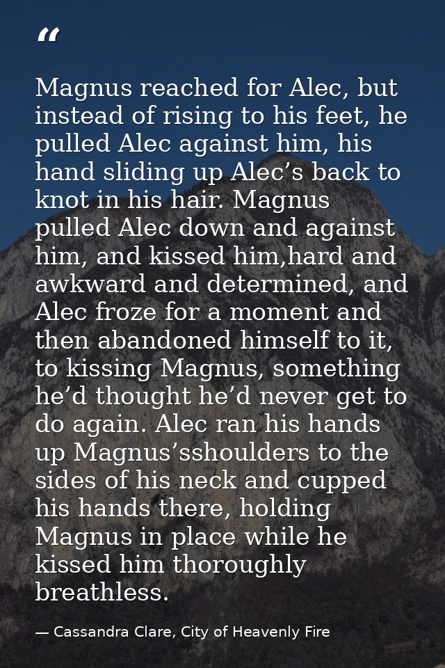 Magnus reached for Alec, but instead of rising to his feet, he pulled Alec against him, his hand sliding up Alec’s back  — Cassandra Clare, City of Heavenly Fire