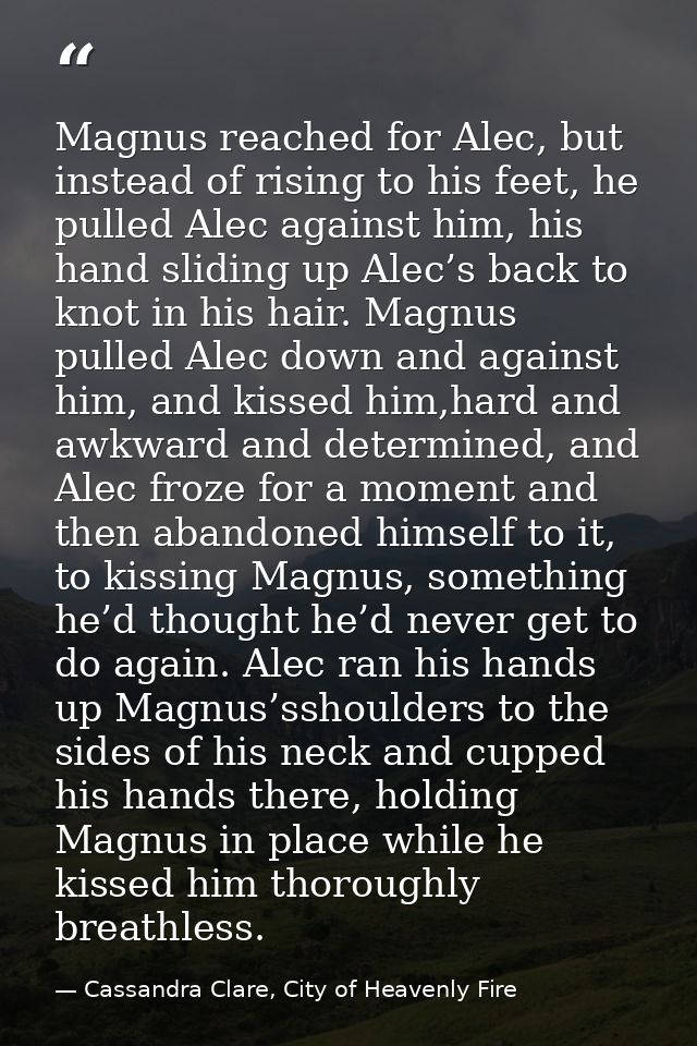 Magnus reached for Alec, but instead of rising to his feet, he pulled Alec against him, his hand sliding up Alec’s back  — Cassandra Clare, City of Heavenly Fire