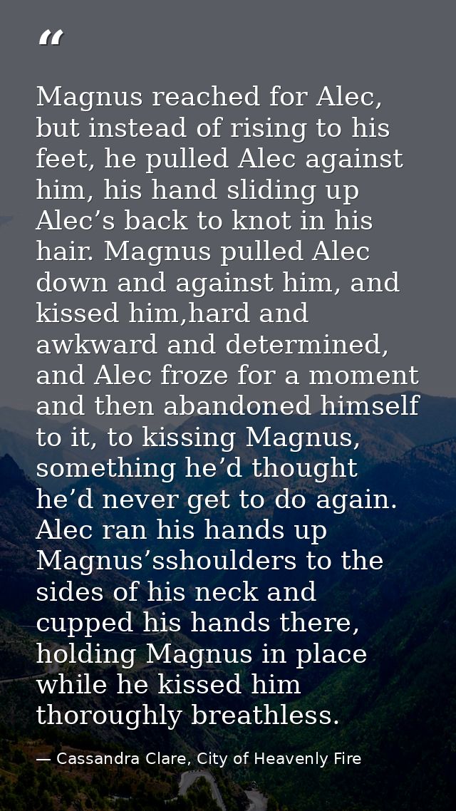 Magnus reached for Alec, but instead of rising to his feet, he pulled Alec against him, his hand sliding up Alec’s back  — Cassandra Clare, City of Heavenly Fire
