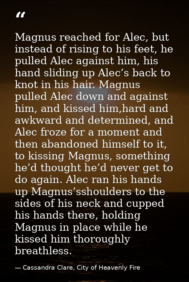 Magnus reached for Alec, but instead of rising to his feet, he pulled Alec against him, his hand sliding up Alec’s back  — Cassandra Clare, City of Heavenly Fire