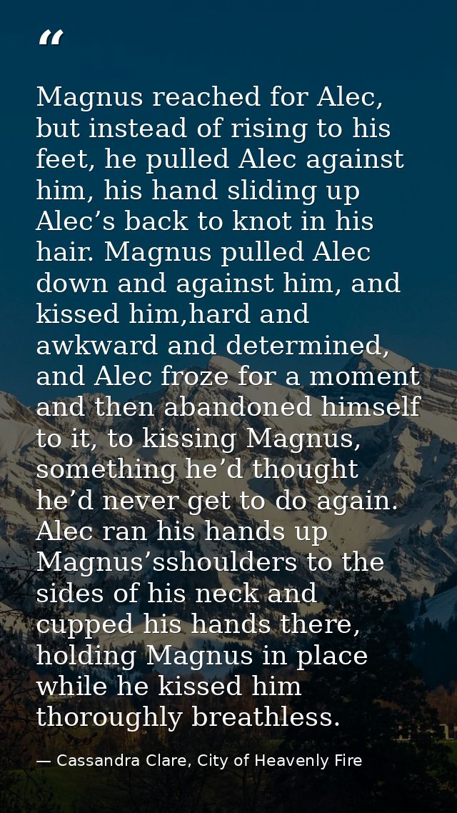 Magnus reached for Alec, but instead of rising to his feet, he pulled Alec against him, his hand sliding up Alec’s back  — Cassandra Clare, City of Heavenly Fire
