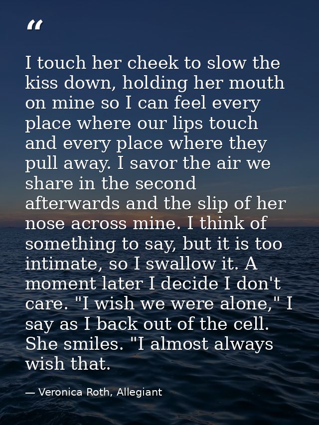 I touch her cheek to slow the kiss down, holding her mouth on mine so I can feel every place where our lips touch and ev — Veronica Roth, Allegiant